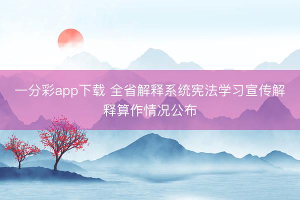 一分彩app下载 全省解释系统宪法学习宣传解释算作情况公布