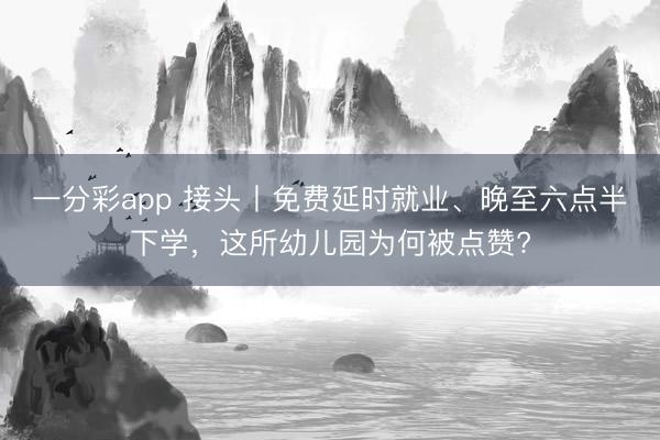 一分彩app 接头丨免费延时就业、晚至六点半下学，这所幼儿园为何被点赞?