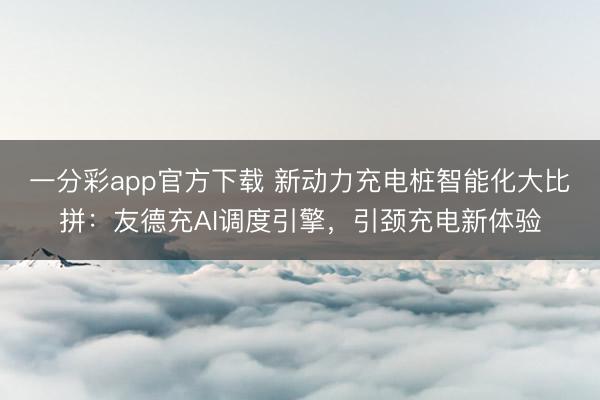 一分彩app官方下载 新动力充电桩智能化大比拼：友德充AI调度引擎，引颈充电新体验
