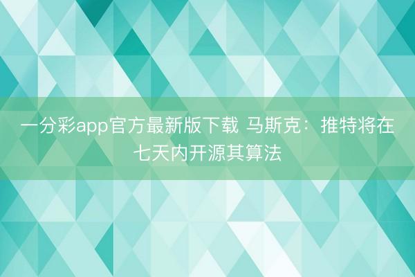 一分彩app官方最新版下载 马斯克：推特将在七天内开源其算法