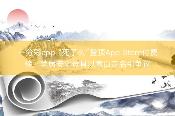 一分彩app “死了么”登顶App Store付费榜,茕居安全器具以直白定名引争议