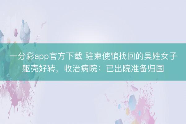 一分彩app官方下载 驻柬使馆找回的吴姓女子躯壳好转，收治病院：已出院准备归国