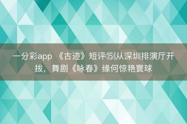 一分彩app 《古迹》短评⑮|从深圳排演厅开拔，舞剧《咏春》缘何惊艳寰球