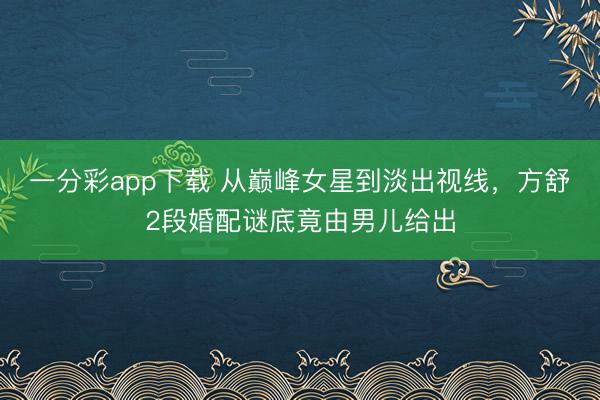 一分彩app下载 从巅峰女星到淡出视线，方舒2段婚配谜底竟由男儿给出