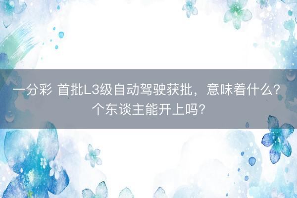 一分彩 首批L3级自动驾驶获批，意味着什么? 个东谈主能开上吗?
