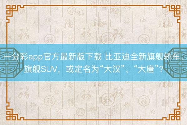 一分彩app官方最新版下载 比亚迪全新旗舰轿车、旗舰SUV，或定名为“大汉”、“大唐”?