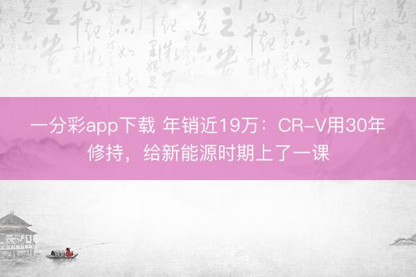 一分彩app下载 年销近19万:CR-V用30年修持,给新能源时期上了一课