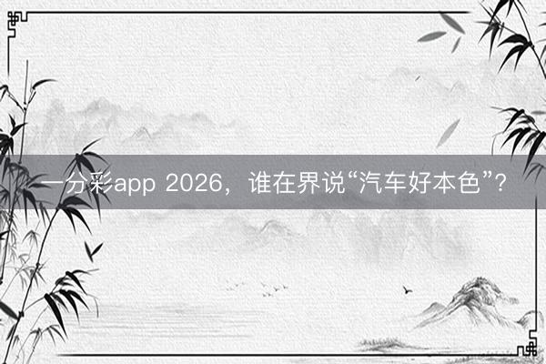 一分彩app 2026,谁在界说“汽车好本色”?