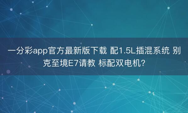 一分彩app官方最新版下载 配1.5L插混系统 别克至境E7请教 标配双电机?