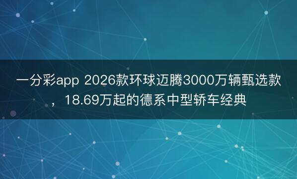 一分彩app 2026款环球迈腾3000万辆甄选款,18.69万起的德系中型轿车经典