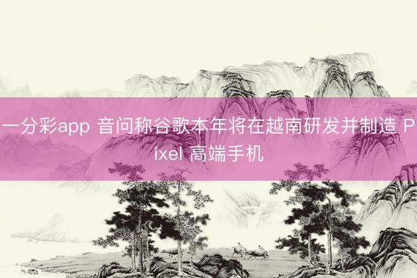 一分彩app 音问称谷歌本年将在越南研发并制造 Pixel 高端手机