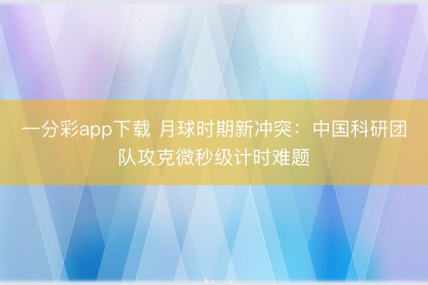 一分彩app下载 月球时期新冲突：中国科研团队攻克微秒级计时难题