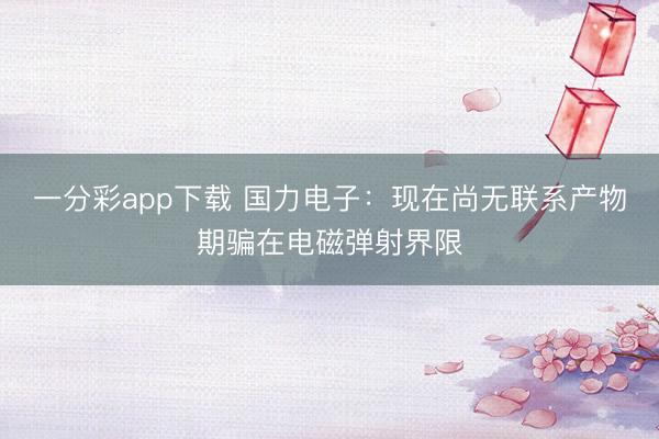 一分彩app下载 国力电子：现在尚无联系产物期骗在电磁弹射界限
