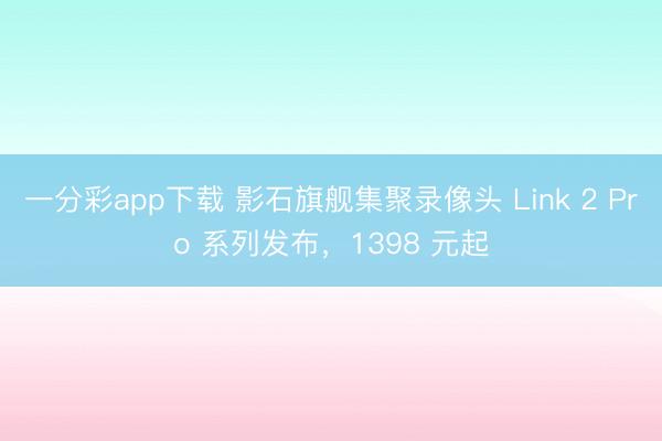 一分彩app下载 影石旗舰集聚录像头 Link 2 Pro 系列发布，1398 元起