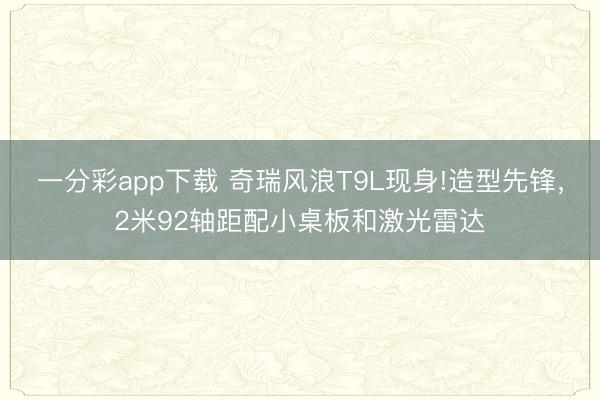 一分彩app下载 奇瑞风浪T9L现身!造型先锋，2米92轴距配小桌板和激光雷达