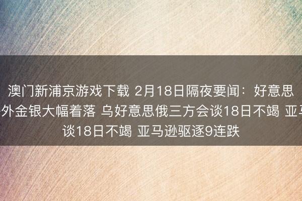 澳门新浦京游戏下载 2月18日隔夜要闻：好意思股小幅收高 海外金银大幅着落 乌好意思俄三方会谈18日不竭 亚马逊驱逐9连跌