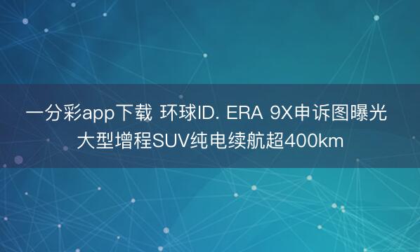 一分彩app下载 环球ID. ERA 9X申诉图曝光 大型增程SUV纯电续航超400km