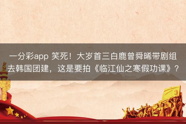一分彩app 笑死！大岁首三白鹿曾舜晞带剧组去韩国团建，这是要拍《临江仙之寒假功课》？