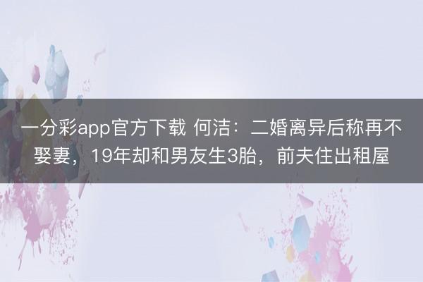 一分彩app官方下载 何洁：二婚离异后称再不娶妻，19年却和男友生3胎，前夫住出租屋