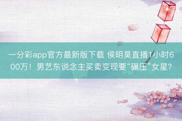 一分彩app官方最新版下载 侯明昊直播1小时600万!男艺东说念主买卖变现要“碾压”女星?