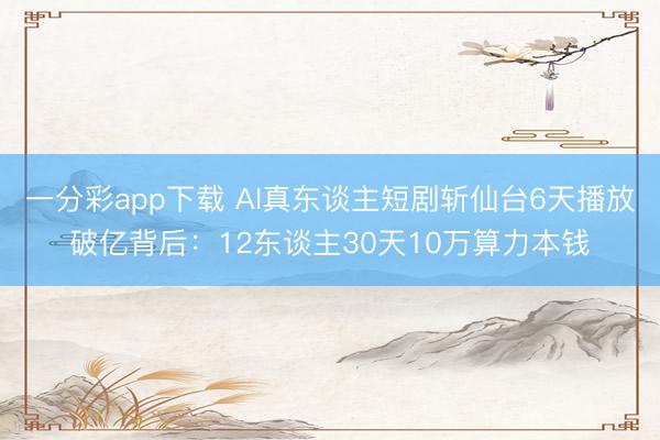 一分彩app下载 AI真东谈主短剧斩仙台6天播放破亿背后：12东谈主30天10万算力本钱