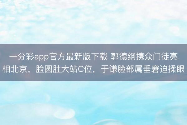 一分彩app官方最新版下载 郭德纲携众门徒亮相北京，脸圆肚大站C位，于谦脸部属垂窘迫揉眼