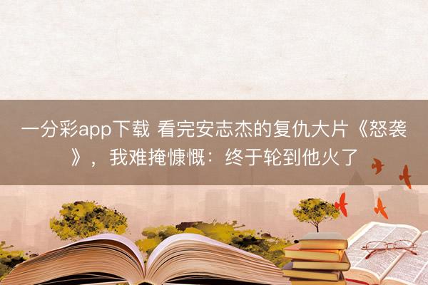 一分彩app下载 看完安志杰的复仇大片《怒袭》，我难掩慷慨：终于轮到他火了