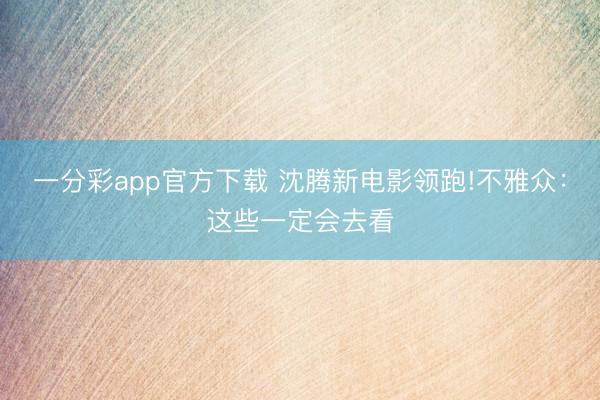 一分彩app官方下载 沈腾新电影领跑!不雅众:这些一定会去看