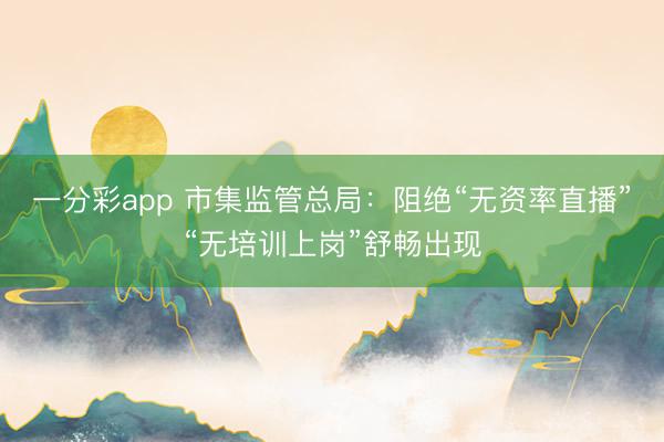 一分彩app 市集监管总局:阻绝“无资率直播”“无培训上岗”舒畅出现