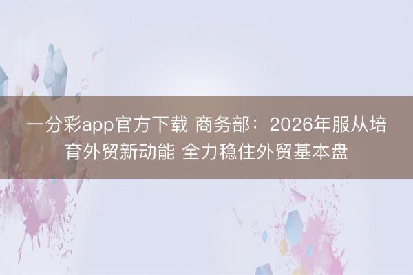 一分彩app官方下载 商务部:2026年服从培育外贸新动能 全力稳住外贸基本盘