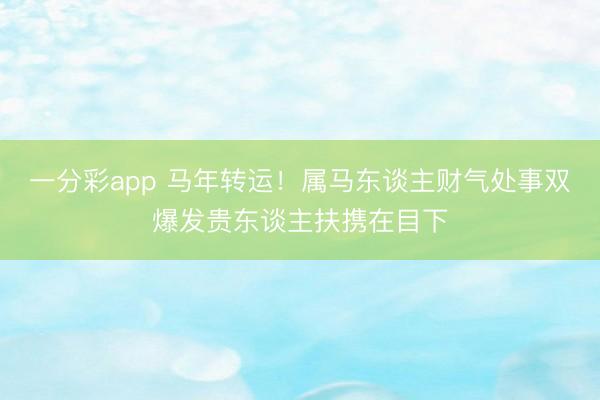 一分彩app 马年转运!属马东谈主财气处事双爆发贵东谈主扶携在目下