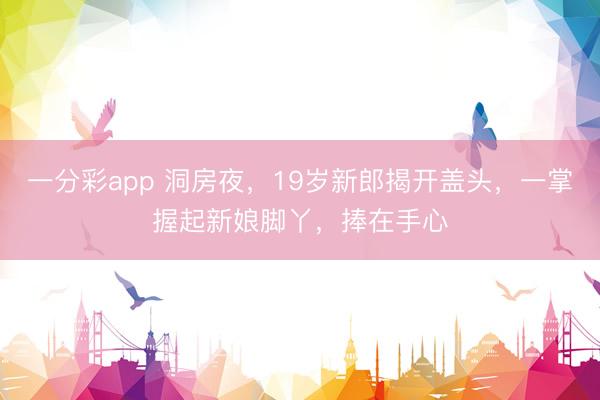 一分彩app 洞房夜,19岁新郎揭开盖头,一掌握起新娘脚丫,捧在手心