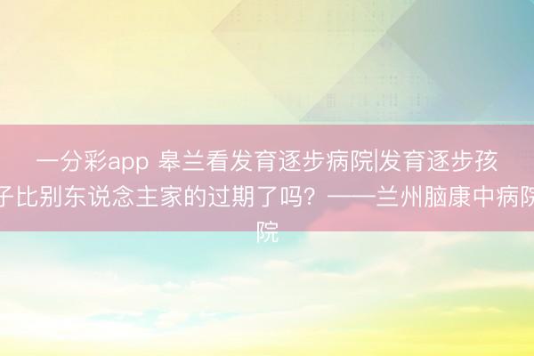 一分彩app 皋兰看发育逐步病院|发育逐步孩子比别东说念主家的过期了吗？——兰州脑康中病院