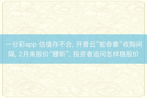 一分彩app 估值存不合, 开普云“蛇吞象”收购间隔, 2月来股价“腰斩”, 投资者追问怎样稳股价