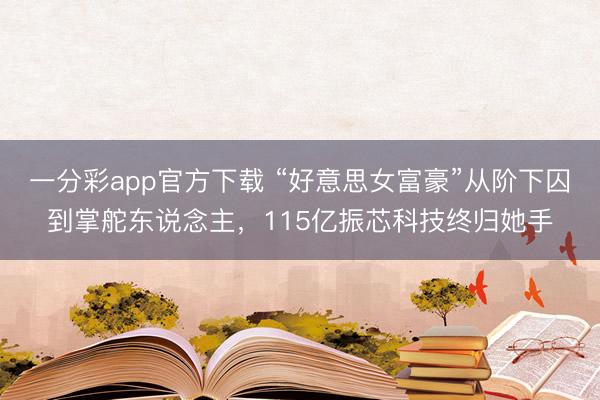 一分彩app官方下载 “好意思女富豪”从阶下囚到掌舵东说念主，115亿振芯科技终归她手