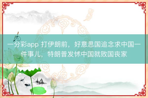 一分彩app 打伊朗前，好意思国追念求中国一件事儿，特朗普发怵中国就败国丧家