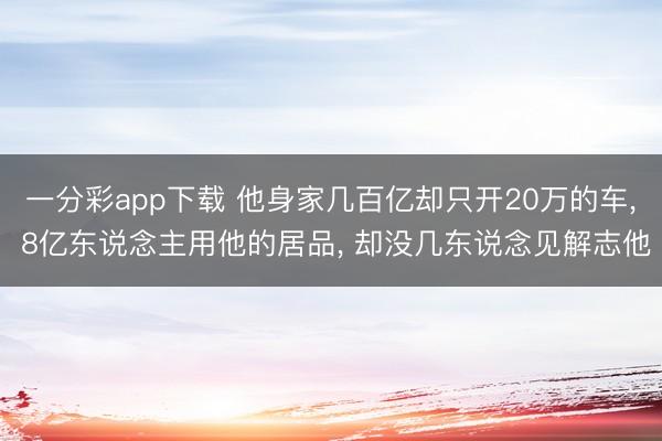一分彩app下载 他身家几百亿却只开20万的车, 8亿东说念主用他的居品, 却没几东说念见解志他