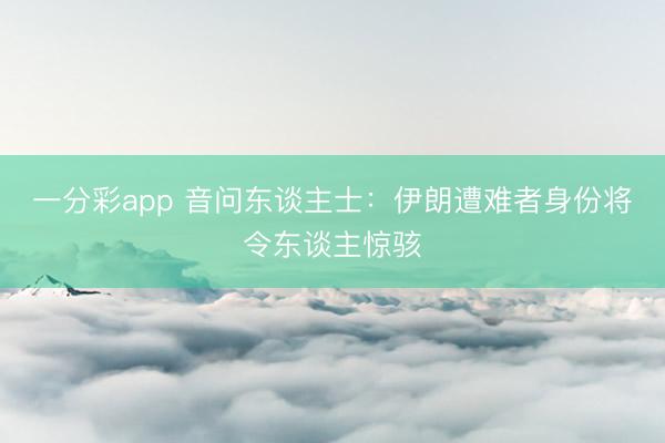 一分彩app 音问东谈主士:伊朗遭难者身份将令东谈主惊骇