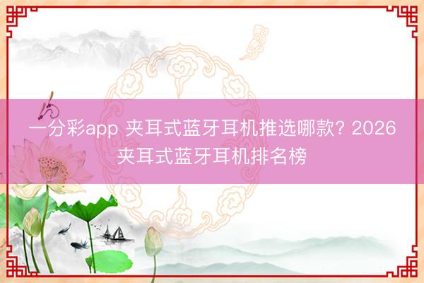 一分彩app 夹耳式蓝牙耳机推选哪款? 2026夹耳式蓝牙耳机排名榜