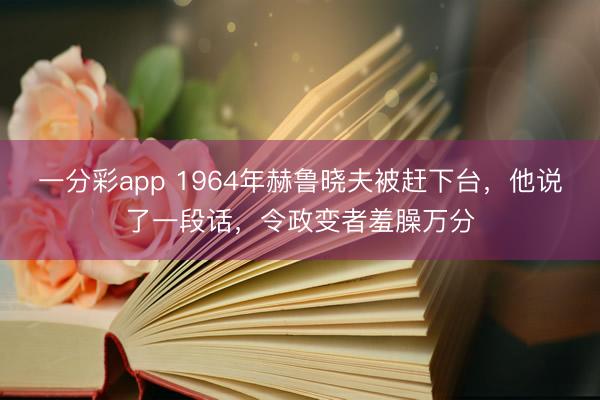 一分彩app 1964年赫鲁晓夫被赶下台，他说了一段话，令政变者羞臊万分