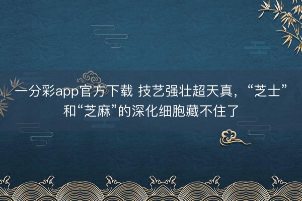 一分彩app官方下载 技艺强壮超天真，“芝士”和“芝麻”的深化细胞藏不住了
