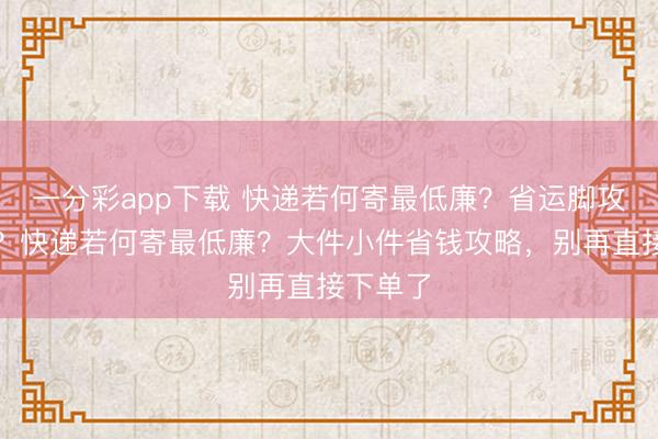 一分彩app下载 快递若何寄最低廉?省运脚攻略大全?快递若何寄最低廉?大件小件省钱攻略,别再直接下单了