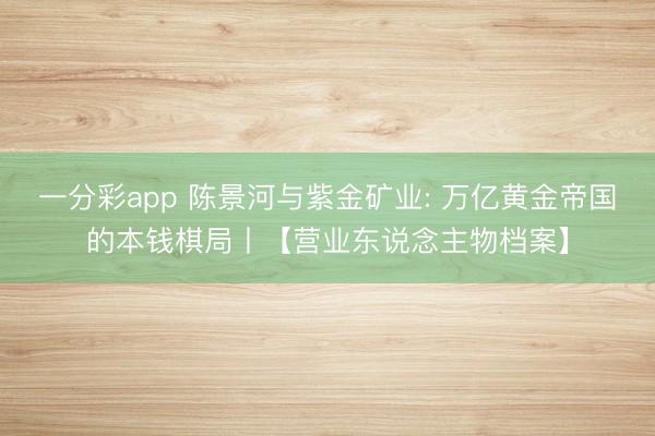一分彩app 陈景河与紫金矿业: 万亿黄金帝国的本钱棋局丨【营业东说念主物档案】