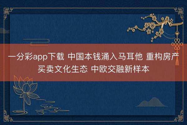 一分彩app下载 中国本钱涌入马耳他 重构房产买卖文化生态 中欧交融新样本