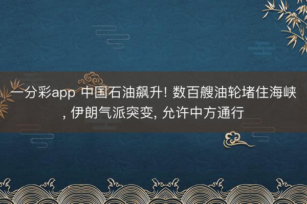 一分彩app 中国石油飙升! 数百艘油轮堵住海峡， 伊朗气派突变， 允许中方通行