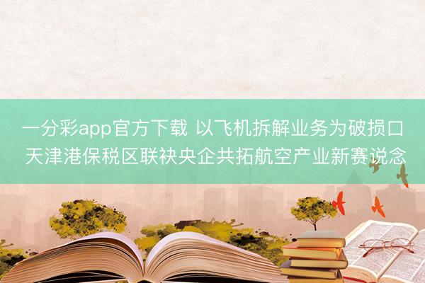 一分彩app官方下载 以飞机拆解业务为破损口 天津港保税区联袂央企共拓航空产业新赛说念